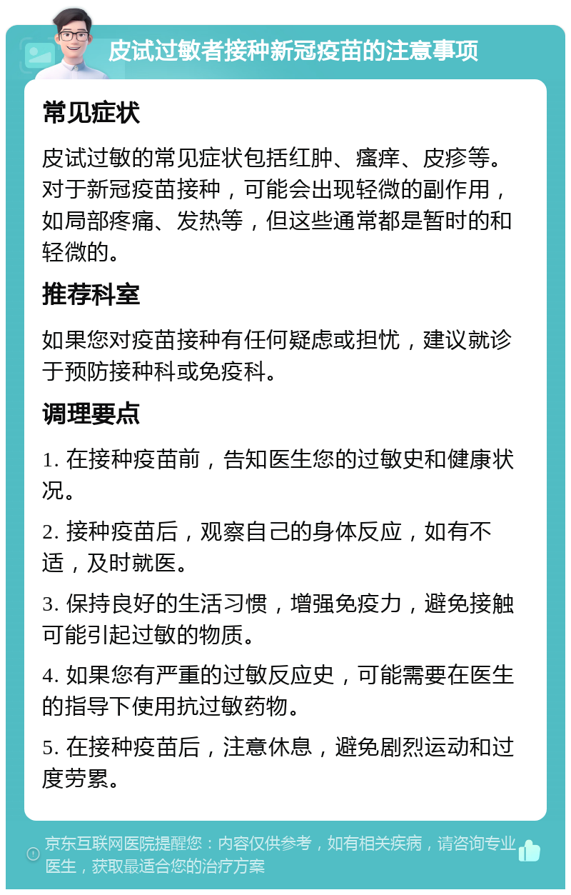 皮试过敏者接种新冠疫苗的注意事项 常见症状 皮试过敏的常见症状包括红肿、瘙痒、皮疹等。对于新冠疫苗接种，可能会出现轻微的副作用，如局部疼痛、发热等，但这些通常都是暂时的和轻微的。 推荐科室 如果您对疫苗接种有任何疑虑或担忧，建议就诊于预防接种科或免疫科。 调理要点 1. 在接种疫苗前，告知医生您的过敏史和健康状况。 2. 接种疫苗后，观察自己的身体反应，如有不适，及时就医。 3. 保持良好的生活习惯，增强免疫力，避免接触可能引起过敏的物质。 4. 如果您有严重的过敏反应史，可能需要在医生的指导下使用抗过敏药物。 5. 在接种疫苗后，注意休息，避免剧烈运动和过度劳累。