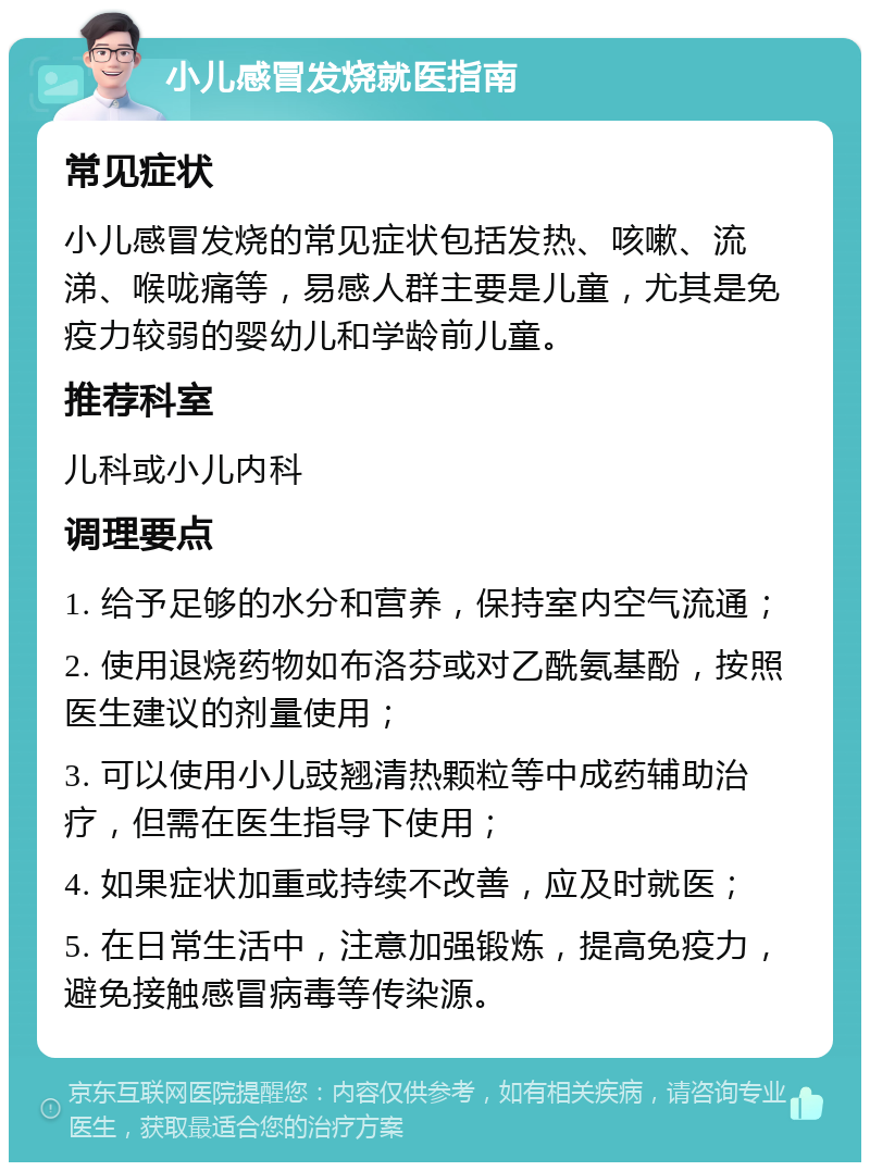 小儿感冒发烧就医指南 常见症状 小儿感冒发烧的常见症状包括发热、咳嗽、流涕、喉咙痛等，易感人群主要是儿童，尤其是免疫力较弱的婴幼儿和学龄前儿童。 推荐科室 儿科或小儿内科 调理要点 1. 给予足够的水分和营养，保持室内空气流通； 2. 使用退烧药物如布洛芬或对乙酰氨基酚，按照医生建议的剂量使用； 3. 可以使用小儿豉翘清热颗粒等中成药辅助治疗，但需在医生指导下使用； 4. 如果症状加重或持续不改善，应及时就医； 5. 在日常生活中，注意加强锻炼，提高免疫力，避免接触感冒病毒等传染源。