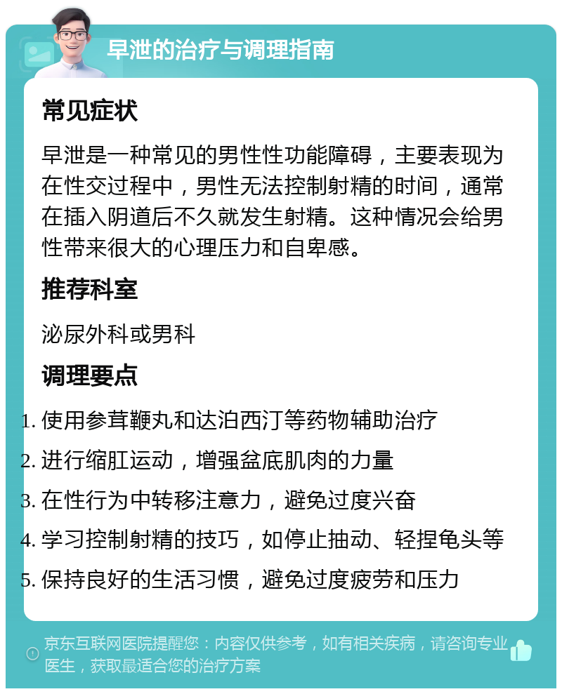 早泄的治疗与调理指南 常见症状 早泄是一种常见的男性性功能障碍，主要表现为在性交过程中，男性无法控制射精的时间，通常在插入阴道后不久就发生射精。这种情况会给男性带来很大的心理压力和自卑感。 推荐科室 泌尿外科或男科 调理要点 使用参茸鞭丸和达泊西汀等药物辅助治疗 进行缩肛运动，增强盆底肌肉的力量 在性行为中转移注意力，避免过度兴奋 学习控制射精的技巧，如停止抽动、轻捏龟头等 保持良好的生活习惯，避免过度疲劳和压力