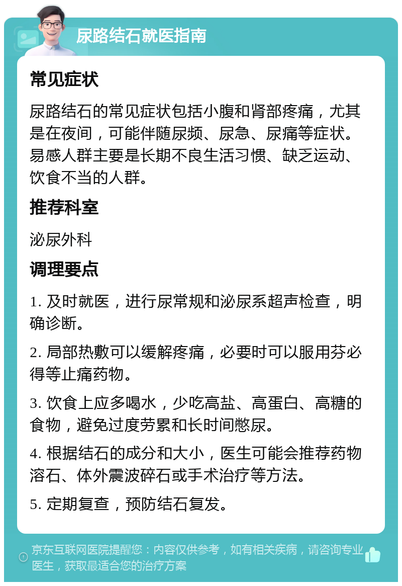 尿路结石就医指南 常见症状 尿路结石的常见症状包括小腹和肾部疼痛，尤其是在夜间，可能伴随尿频、尿急、尿痛等症状。易感人群主要是长期不良生活习惯、缺乏运动、饮食不当的人群。 推荐科室 泌尿外科 调理要点 1. 及时就医，进行尿常规和泌尿系超声检查，明确诊断。 2. 局部热敷可以缓解疼痛，必要时可以服用芬必得等止痛药物。 3. 饮食上应多喝水，少吃高盐、高蛋白、高糖的食物，避免过度劳累和长时间憋尿。 4. 根据结石的成分和大小，医生可能会推荐药物溶石、体外震波碎石或手术治疗等方法。 5. 定期复查，预防结石复发。