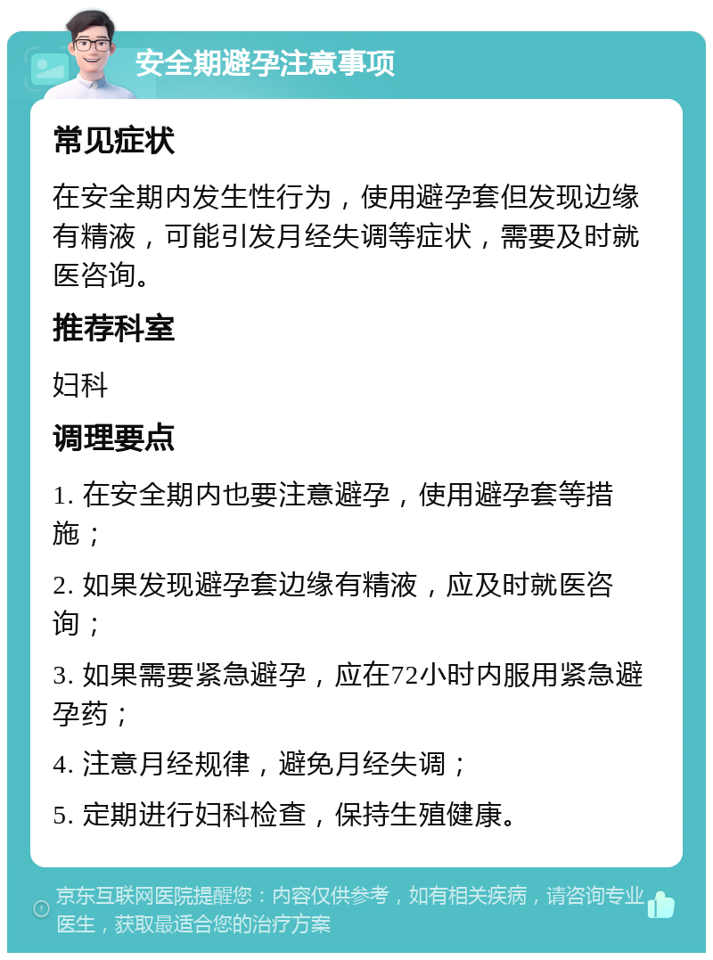 安全期避孕注意事项 常见症状 在安全期内发生性行为，使用避孕套但发现边缘有精液，可能引发月经失调等症状，需要及时就医咨询。 推荐科室 妇科 调理要点 1. 在安全期内也要注意避孕，使用避孕套等措施； 2. 如果发现避孕套边缘有精液，应及时就医咨询； 3. 如果需要紧急避孕，应在72小时内服用紧急避孕药； 4. 注意月经规律，避免月经失调； 5. 定期进行妇科检查，保持生殖健康。