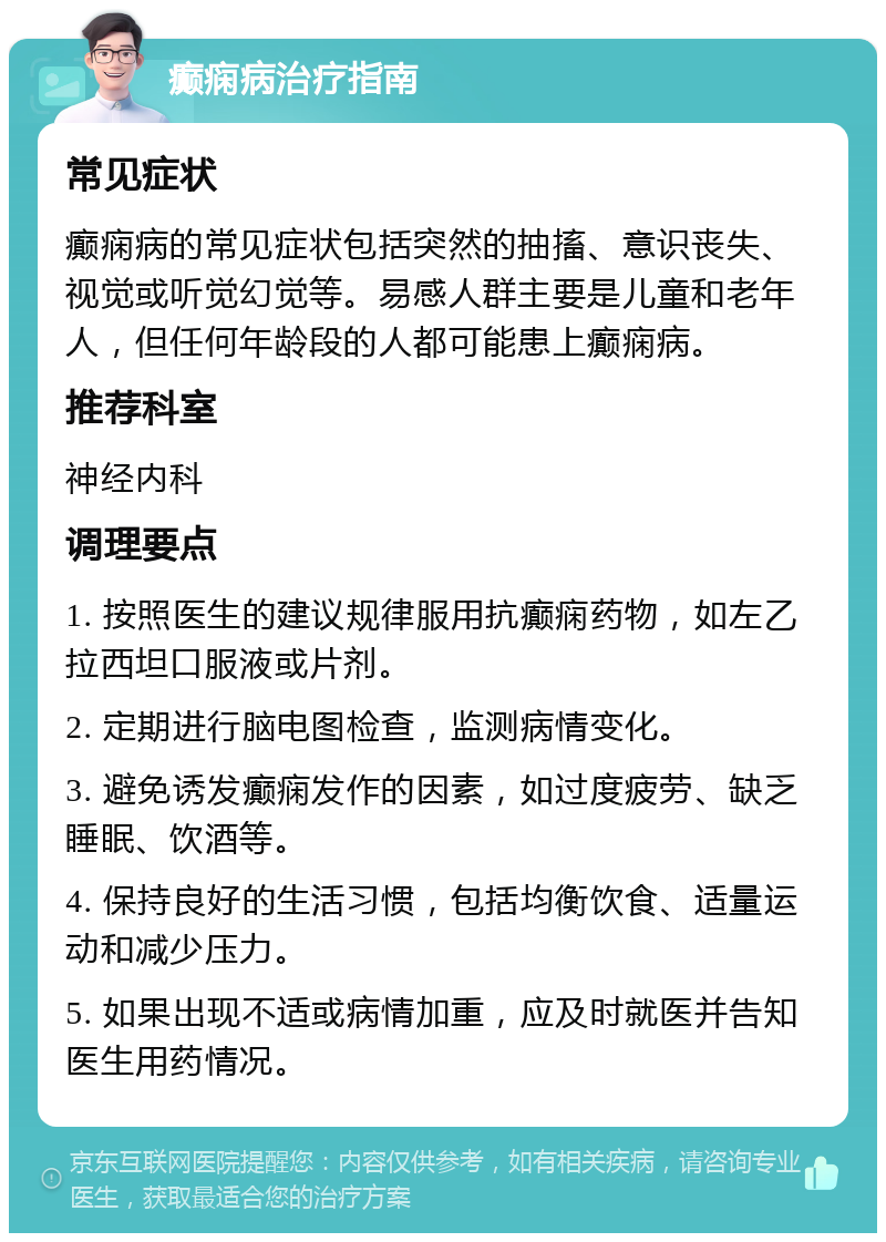 癫痫病治疗指南 常见症状 癫痫病的常见症状包括突然的抽搐、意识丧失、视觉或听觉幻觉等。易感人群主要是儿童和老年人，但任何年龄段的人都可能患上癫痫病。 推荐科室 神经内科 调理要点 1. 按照医生的建议规律服用抗癫痫药物，如左乙拉西坦口服液或片剂。 2. 定期进行脑电图检查，监测病情变化。 3. 避免诱发癫痫发作的因素，如过度疲劳、缺乏睡眠、饮酒等。 4. 保持良好的生活习惯，包括均衡饮食、适量运动和减少压力。 5. 如果出现不适或病情加重，应及时就医并告知医生用药情况。