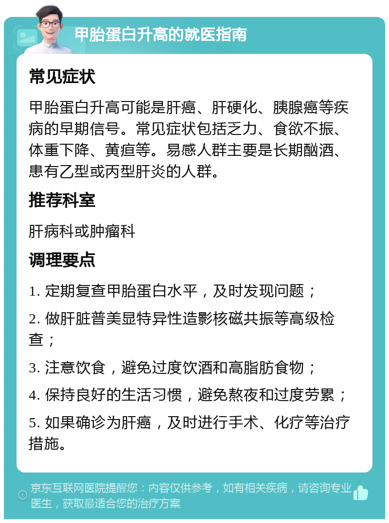 甲胎蛋白升高的就医指南 常见症状 甲胎蛋白升高可能是肝癌、肝硬化、胰腺癌等疾病的早期信号。常见症状包括乏力、食欲不振、体重下降、黄疸等。易感人群主要是长期酗酒、患有乙型或丙型肝炎的人群。 推荐科室 肝病科或肿瘤科 调理要点 1. 定期复查甲胎蛋白水平，及时发现问题； 2. 做肝脏普美显特异性造影核磁共振等高级检查； 3. 注意饮食，避免过度饮酒和高脂肪食物； 4. 保持良好的生活习惯，避免熬夜和过度劳累； 5. 如果确诊为肝癌，及时进行手术、化疗等治疗措施。