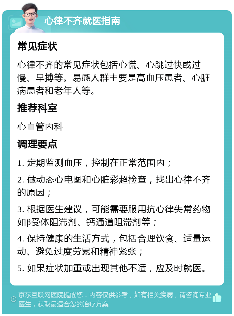 心律不齐就医指南 常见症状 心律不齐的常见症状包括心慌、心跳过快或过慢、早搏等。易感人群主要是高血压患者、心脏病患者和老年人等。 推荐科室 心血管内科 调理要点 1. 定期监测血压，控制在正常范围内； 2. 做动态心电图和心脏彩超检查，找出心律不齐的原因； 3. 根据医生建议，可能需要服用抗心律失常药物如β受体阻滞剂、钙通道阻滞剂等； 4. 保持健康的生活方式，包括合理饮食、适量运动、避免过度劳累和精神紧张； 5. 如果症状加重或出现其他不适，应及时就医。