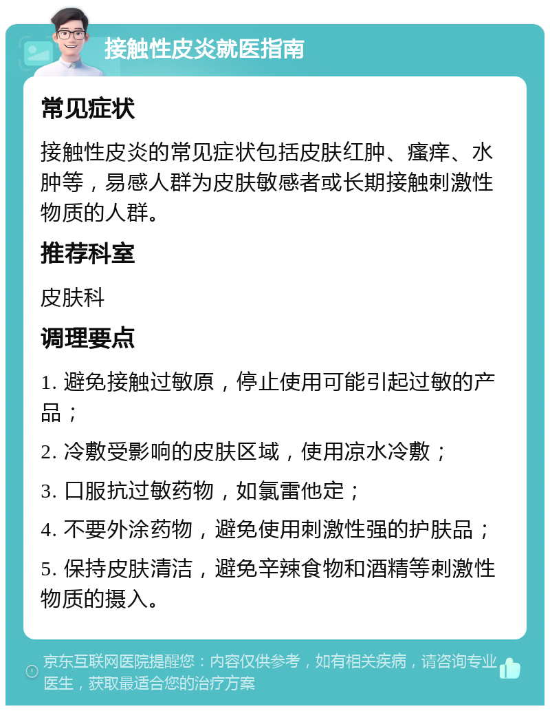 接触性皮炎就医指南 常见症状 接触性皮炎的常见症状包括皮肤红肿、瘙痒、水肿等，易感人群为皮肤敏感者或长期接触刺激性物质的人群。 推荐科室 皮肤科 调理要点 1. 避免接触过敏原，停止使用可能引起过敏的产品； 2. 冷敷受影响的皮肤区域，使用凉水冷敷； 3. 口服抗过敏药物，如氯雷他定； 4. 不要外涂药物，避免使用刺激性强的护肤品； 5. 保持皮肤清洁，避免辛辣食物和酒精等刺激性物质的摄入。