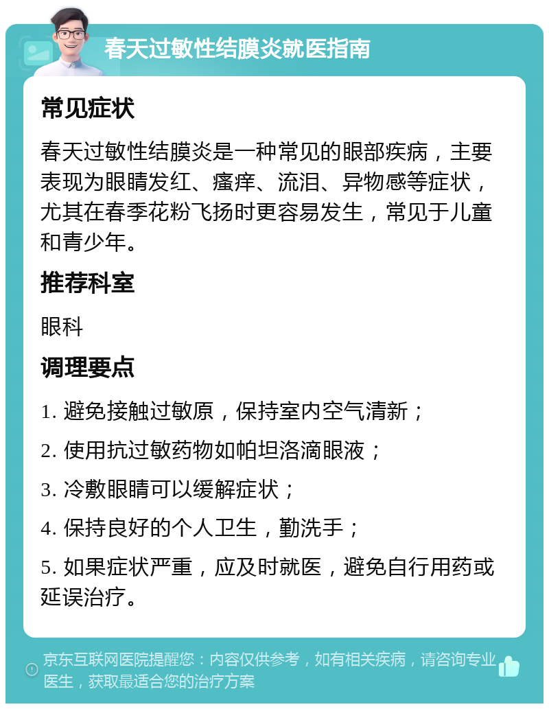 春天过敏性结膜炎就医指南 常见症状 春天过敏性结膜炎是一种常见的眼部疾病，主要表现为眼睛发红、瘙痒、流泪、异物感等症状，尤其在春季花粉飞扬时更容易发生，常见于儿童和青少年。 推荐科室 眼科 调理要点 1. 避免接触过敏原，保持室内空气清新； 2. 使用抗过敏药物如帕坦洛滴眼液； 3. 冷敷眼睛可以缓解症状； 4. 保持良好的个人卫生，勤洗手； 5. 如果症状严重，应及时就医，避免自行用药或延误治疗。