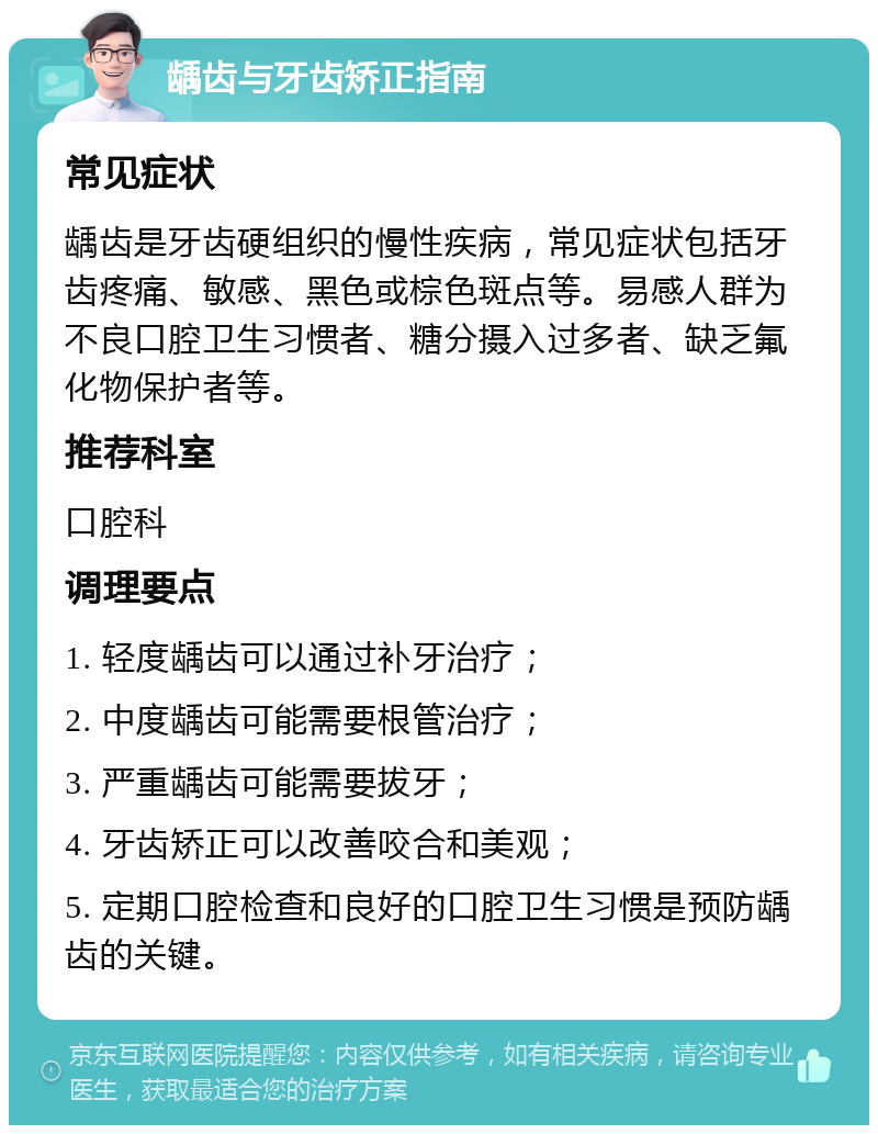 龋齿与牙齿矫正指南 常见症状 龋齿是牙齿硬组织的慢性疾病，常见症状包括牙齿疼痛、敏感、黑色或棕色斑点等。易感人群为不良口腔卫生习惯者、糖分摄入过多者、缺乏氟化物保护者等。 推荐科室 口腔科 调理要点 1. 轻度龋齿可以通过补牙治疗； 2. 中度龋齿可能需要根管治疗； 3. 严重龋齿可能需要拔牙； 4. 牙齿矫正可以改善咬合和美观； 5. 定期口腔检查和良好的口腔卫生习惯是预防龋齿的关键。