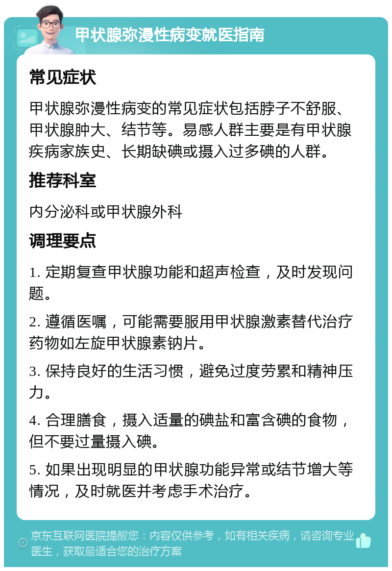 甲状腺弥漫性病变就医指南 常见症状 甲状腺弥漫性病变的常见症状包括脖子不舒服、甲状腺肿大、结节等。易感人群主要是有甲状腺疾病家族史、长期缺碘或摄入过多碘的人群。 推荐科室 内分泌科或甲状腺外科 调理要点 1. 定期复查甲状腺功能和超声检查，及时发现问题。 2. 遵循医嘱，可能需要服用甲状腺激素替代治疗药物如左旋甲状腺素钠片。 3. 保持良好的生活习惯，避免过度劳累和精神压力。 4. 合理膳食，摄入适量的碘盐和富含碘的食物，但不要过量摄入碘。 5. 如果出现明显的甲状腺功能异常或结节增大等情况，及时就医并考虑手术治疗。