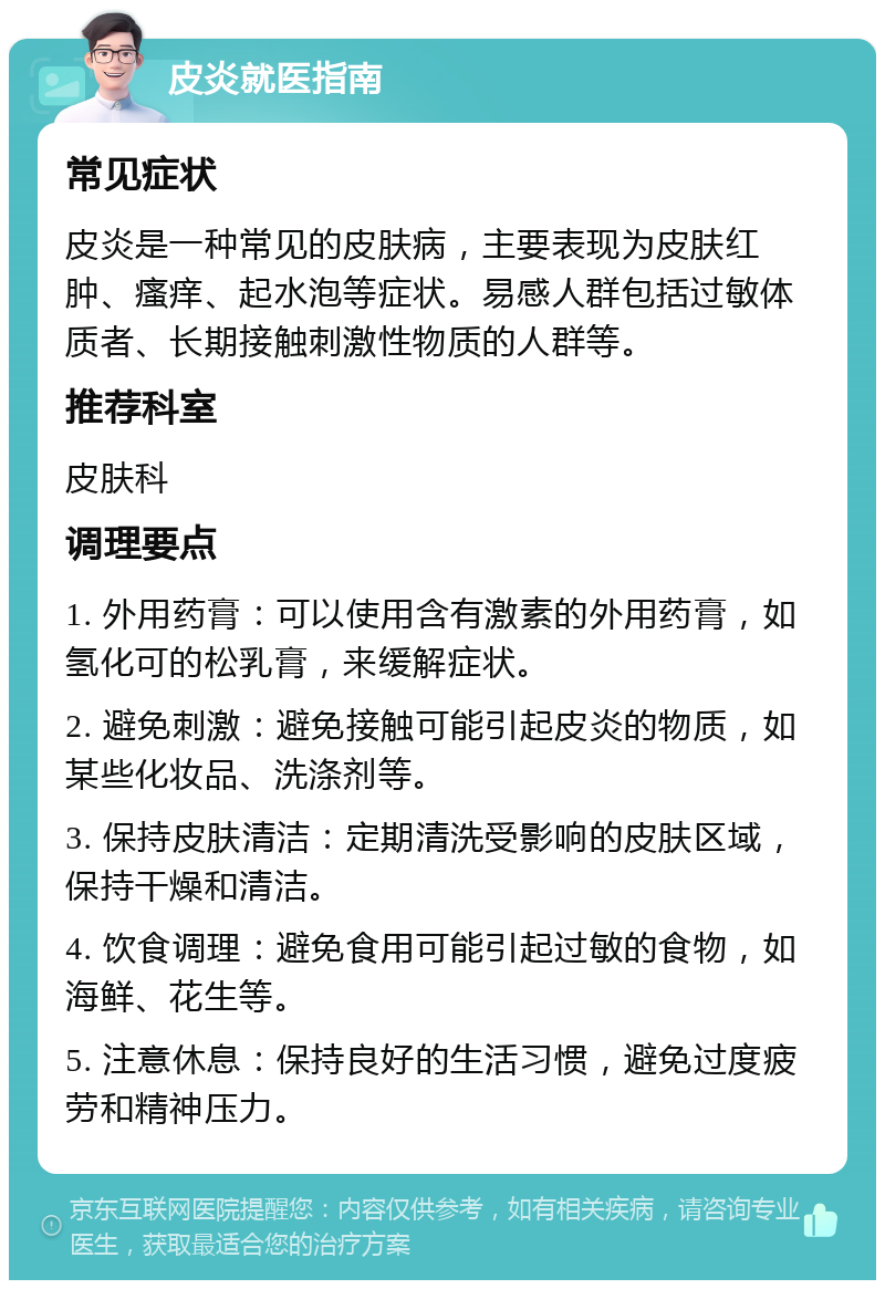 皮炎就医指南 常见症状 皮炎是一种常见的皮肤病，主要表现为皮肤红肿、瘙痒、起水泡等症状。易感人群包括过敏体质者、长期接触刺激性物质的人群等。 推荐科室 皮肤科 调理要点 1. 外用药膏：可以使用含有激素的外用药膏，如氢化可的松乳膏，来缓解症状。 2. 避免刺激：避免接触可能引起皮炎的物质，如某些化妆品、洗涤剂等。 3. 保持皮肤清洁：定期清洗受影响的皮肤区域，保持干燥和清洁。 4. 饮食调理：避免食用可能引起过敏的食物，如海鲜、花生等。 5. 注意休息：保持良好的生活习惯，避免过度疲劳和精神压力。