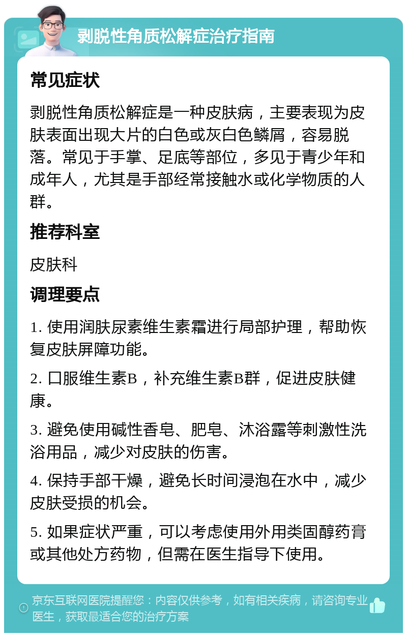 剥脱性角质松解症治疗指南 常见症状 剥脱性角质松解症是一种皮肤病，主要表现为皮肤表面出现大片的白色或灰白色鳞屑，容易脱落。常见于手掌、足底等部位，多见于青少年和成年人，尤其是手部经常接触水或化学物质的人群。 推荐科室 皮肤科 调理要点 1. 使用润肤尿素维生素霜进行局部护理，帮助恢复皮肤屏障功能。 2. 口服维生素B，补充维生素B群，促进皮肤健康。 3. 避免使用碱性香皂、肥皂、沐浴露等刺激性洗浴用品，减少对皮肤的伤害。 4. 保持手部干燥，避免长时间浸泡在水中，减少皮肤受损的机会。 5. 如果症状严重，可以考虑使用外用类固醇药膏或其他处方药物，但需在医生指导下使用。