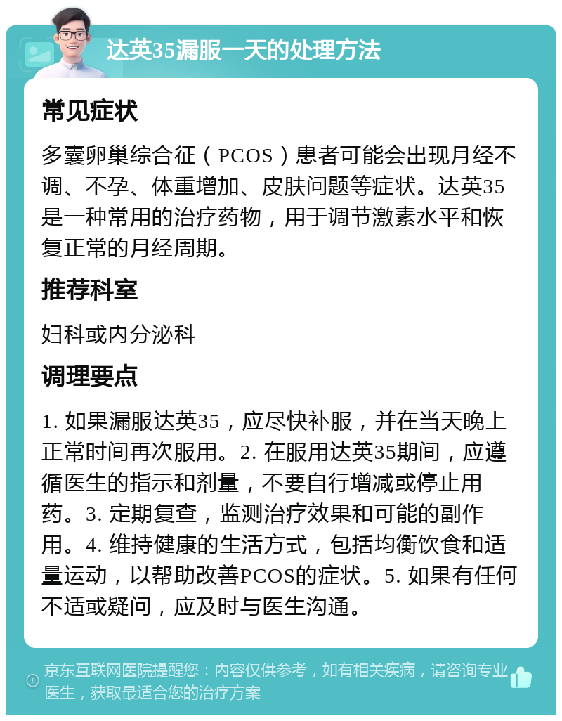 达英35漏服一天的处理方法 常见症状 多囊卵巢综合征（PCOS）患者可能会出现月经不调、不孕、体重增加、皮肤问题等症状。达英35是一种常用的治疗药物，用于调节激素水平和恢复正常的月经周期。 推荐科室 妇科或内分泌科 调理要点 1. 如果漏服达英35，应尽快补服，并在当天晚上正常时间再次服用。2. 在服用达英35期间，应遵循医生的指示和剂量，不要自行增减或停止用药。3. 定期复查，监测治疗效果和可能的副作用。4. 维持健康的生活方式，包括均衡饮食和适量运动，以帮助改善PCOS的症状。5. 如果有任何不适或疑问，应及时与医生沟通。