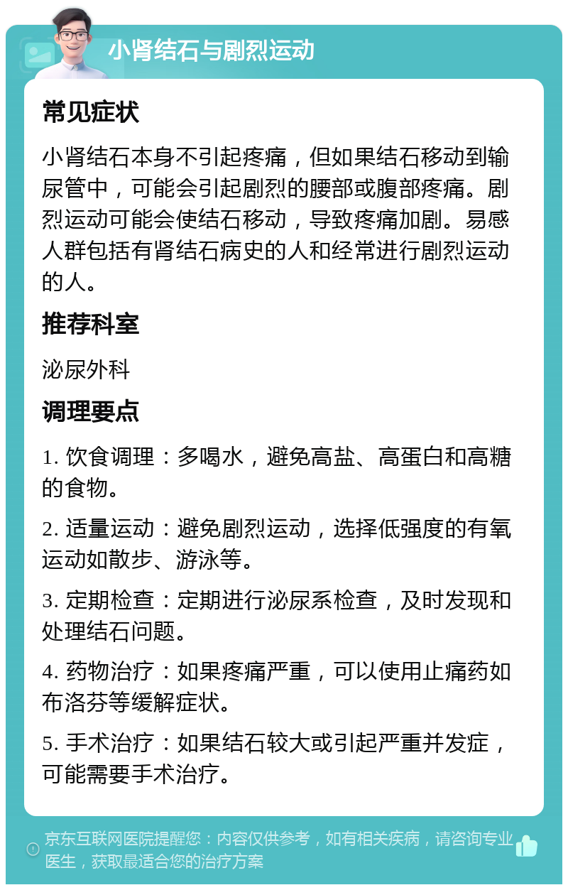 小肾结石与剧烈运动 常见症状 小肾结石本身不引起疼痛，但如果结石移动到输尿管中，可能会引起剧烈的腰部或腹部疼痛。剧烈运动可能会使结石移动，导致疼痛加剧。易感人群包括有肾结石病史的人和经常进行剧烈运动的人。 推荐科室 泌尿外科 调理要点 1. 饮食调理：多喝水，避免高盐、高蛋白和高糖的食物。 2. 适量运动：避免剧烈运动，选择低强度的有氧运动如散步、游泳等。 3. 定期检查：定期进行泌尿系检查，及时发现和处理结石问题。 4. 药物治疗：如果疼痛严重，可以使用止痛药如布洛芬等缓解症状。 5. 手术治疗：如果结石较大或引起严重并发症，可能需要手术治疗。