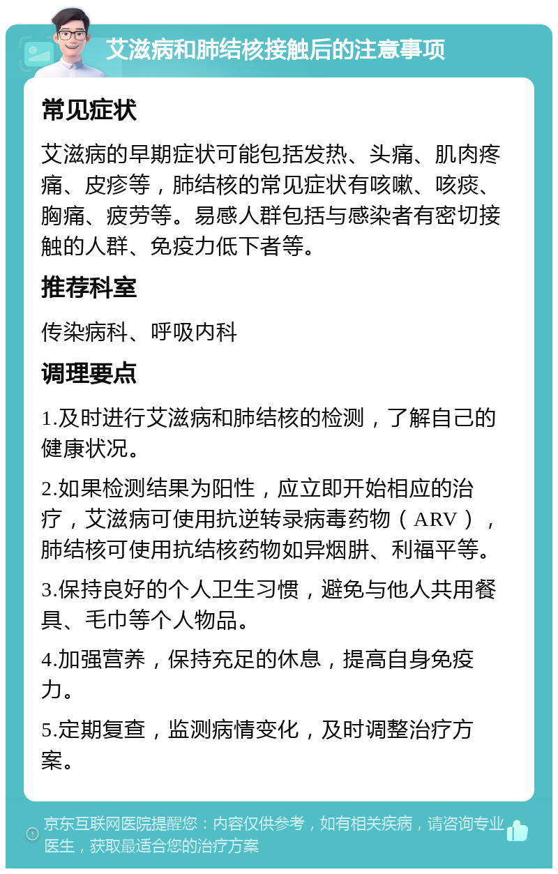 艾滋病和肺结核接触后的注意事项 常见症状 艾滋病的早期症状可能包括发热、头痛、肌肉疼痛、皮疹等，肺结核的常见症状有咳嗽、咳痰、胸痛、疲劳等。易感人群包括与感染者有密切接触的人群、免疫力低下者等。 推荐科室 传染病科、呼吸内科 调理要点 1.及时进行艾滋病和肺结核的检测，了解自己的健康状况。 2.如果检测结果为阳性，应立即开始相应的治疗，艾滋病可使用抗逆转录病毒药物（ARV），肺结核可使用抗结核药物如异烟肼、利福平等。 3.保持良好的个人卫生习惯，避免与他人共用餐具、毛巾等个人物品。 4.加强营养，保持充足的休息，提高自身免疫力。 5.定期复查，监测病情变化，及时调整治疗方案。