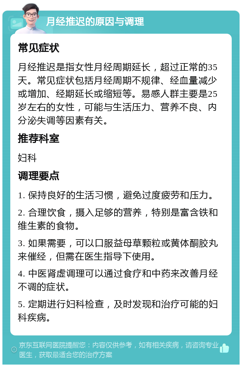 月经推迟的原因与调理 常见症状 月经推迟是指女性月经周期延长，超过正常的35天。常见症状包括月经周期不规律、经血量减少或增加、经期延长或缩短等。易感人群主要是25岁左右的女性，可能与生活压力、营养不良、内分泌失调等因素有关。 推荐科室 妇科 调理要点 1. 保持良好的生活习惯，避免过度疲劳和压力。 2. 合理饮食，摄入足够的营养，特别是富含铁和维生素的食物。 3. 如果需要，可以口服益母草颗粒或黄体酮胶丸来催经，但需在医生指导下使用。 4. 中医肾虚调理可以通过食疗和中药来改善月经不调的症状。 5. 定期进行妇科检查，及时发现和治疗可能的妇科疾病。