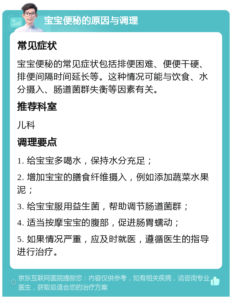 宝宝便秘的原因与调理 常见症状 宝宝便秘的常见症状包括排便困难、便便干硬、排便间隔时间延长等。这种情况可能与饮食、水分摄入、肠道菌群失衡等因素有关。 推荐科室 儿科 调理要点 1. 给宝宝多喝水，保持水分充足； 2. 增加宝宝的膳食纤维摄入，例如添加蔬菜水果泥； 3. 给宝宝服用益生菌，帮助调节肠道菌群； 4. 适当按摩宝宝的腹部，促进肠胃蠕动； 5. 如果情况严重，应及时就医，遵循医生的指导进行治疗。