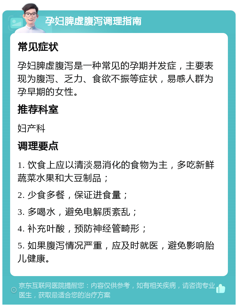 孕妇脾虚腹泻调理指南 常见症状 孕妇脾虚腹泻是一种常见的孕期并发症，主要表现为腹泻、乏力、食欲不振等症状，易感人群为孕早期的女性。 推荐科室 妇产科 调理要点 1. 饮食上应以清淡易消化的食物为主，多吃新鲜蔬菜水果和大豆制品； 2. 少食多餐，保证进食量； 3. 多喝水，避免电解质紊乱； 4. 补充叶酸，预防神经管畸形； 5. 如果腹泻情况严重，应及时就医，避免影响胎儿健康。