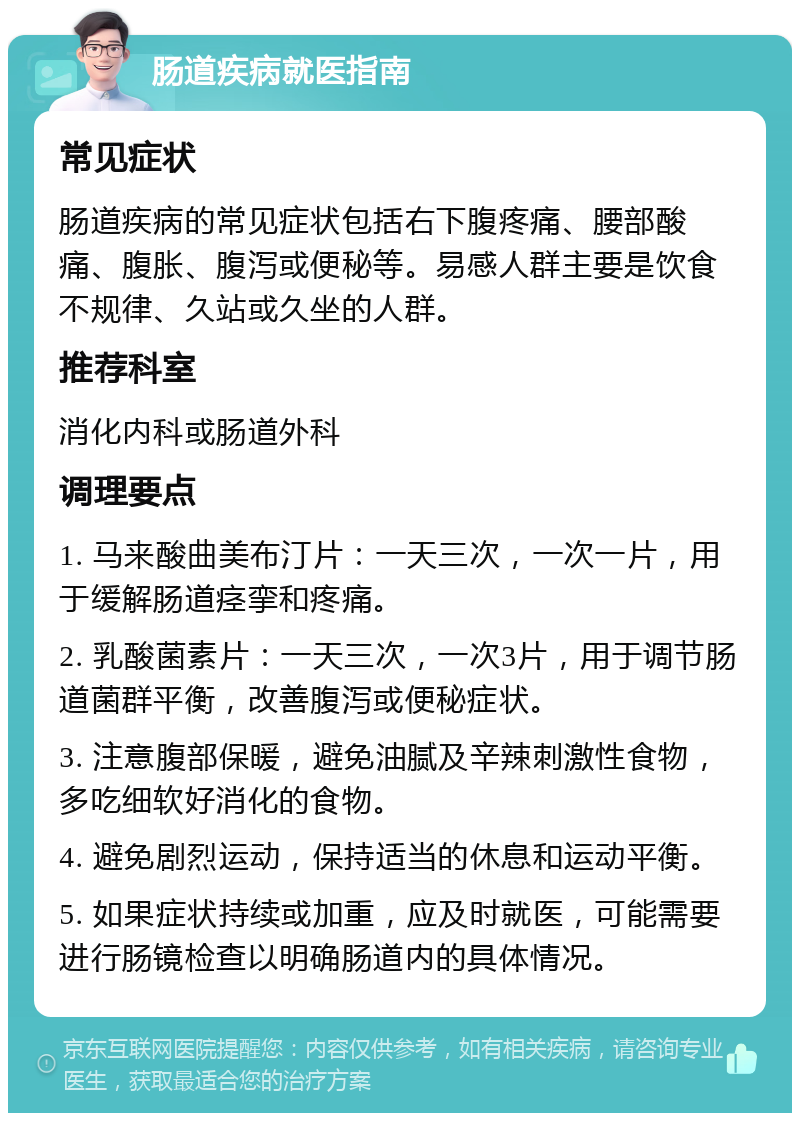 肠道疾病就医指南 常见症状 肠道疾病的常见症状包括右下腹疼痛、腰部酸痛、腹胀、腹泻或便秘等。易感人群主要是饮食不规律、久站或久坐的人群。 推荐科室 消化内科或肠道外科 调理要点 1. 马来酸曲美布汀片：一天三次，一次一片，用于缓解肠道痉挛和疼痛。 2. 乳酸菌素片：一天三次，一次3片，用于调节肠道菌群平衡，改善腹泻或便秘症状。 3. 注意腹部保暖，避免油腻及辛辣刺激性食物，多吃细软好消化的食物。 4. 避免剧烈运动，保持适当的休息和运动平衡。 5. 如果症状持续或加重，应及时就医，可能需要进行肠镜检查以明确肠道内的具体情况。