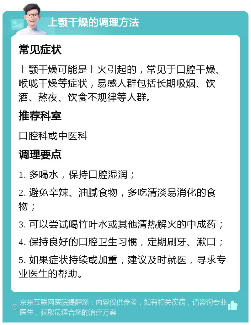 上颚干燥的调理方法 常见症状 上颚干燥可能是上火引起的，常见于口腔干燥、喉咙干燥等症状，易感人群包括长期吸烟、饮酒、熬夜、饮食不规律等人群。 推荐科室 口腔科或中医科 调理要点 1. 多喝水，保持口腔湿润； 2. 避免辛辣、油腻食物，多吃清淡易消化的食物； 3. 可以尝试喝竹叶水或其他清热解火的中成药； 4. 保持良好的口腔卫生习惯，定期刷牙、漱口； 5. 如果症状持续或加重，建议及时就医，寻求专业医生的帮助。