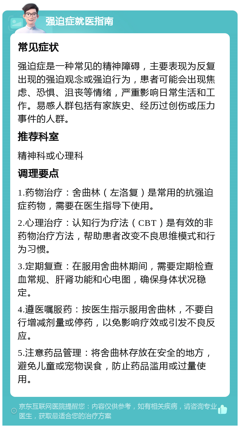 强迫症就医指南 常见症状 强迫症是一种常见的精神障碍，主要表现为反复出现的强迫观念或强迫行为，患者可能会出现焦虑、恐惧、沮丧等情绪，严重影响日常生活和工作。易感人群包括有家族史、经历过创伤或压力事件的人群。 推荐科室 精神科或心理科 调理要点 1.药物治疗：舍曲林（左洛复）是常用的抗强迫症药物，需要在医生指导下使用。 2.心理治疗：认知行为疗法（CBT）是有效的非药物治疗方法，帮助患者改变不良思维模式和行为习惯。 3.定期复查：在服用舍曲林期间，需要定期检查血常规、肝肾功能和心电图，确保身体状况稳定。 4.遵医嘱服药：按医生指示服用舍曲林，不要自行增减剂量或停药，以免影响疗效或引发不良反应。 5.注意药品管理：将舍曲林存放在安全的地方，避免儿童或宠物误食，防止药品滥用或过量使用。