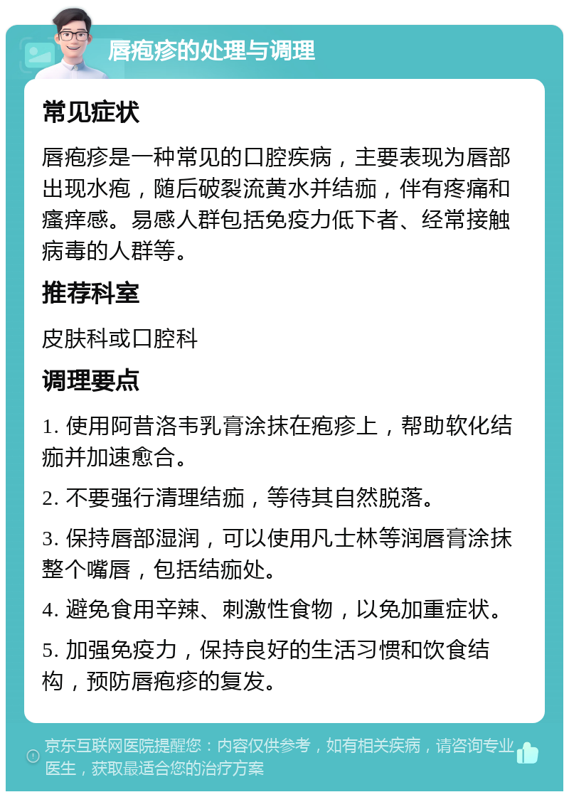 唇疱疹的处理与调理 常见症状 唇疱疹是一种常见的口腔疾病，主要表现为唇部出现水疱，随后破裂流黄水并结痂，伴有疼痛和瘙痒感。易感人群包括免疫力低下者、经常接触病毒的人群等。 推荐科室 皮肤科或口腔科 调理要点 1. 使用阿昔洛韦乳膏涂抹在疱疹上，帮助软化结痂并加速愈合。 2. 不要强行清理结痂，等待其自然脱落。 3. 保持唇部湿润，可以使用凡士林等润唇膏涂抹整个嘴唇，包括结痂处。 4. 避免食用辛辣、刺激性食物，以免加重症状。 5. 加强免疫力，保持良好的生活习惯和饮食结构，预防唇疱疹的复发。