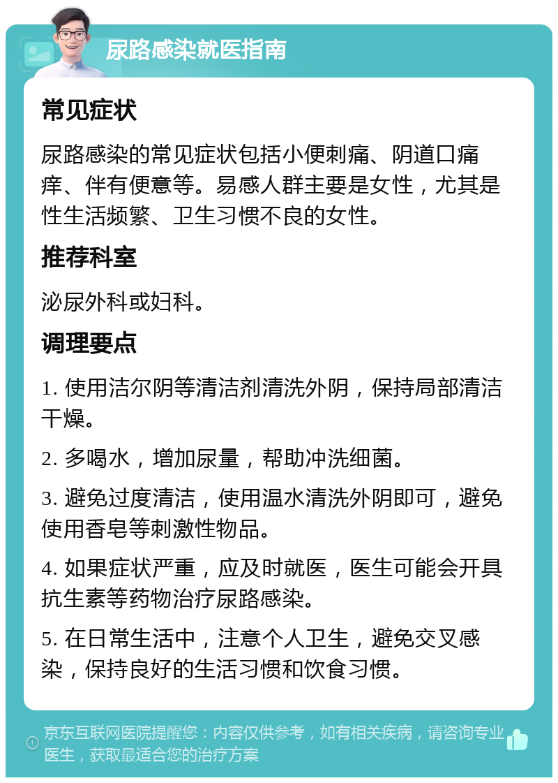 尿路感染就医指南 常见症状 尿路感染的常见症状包括小便刺痛、阴道口痛痒、伴有便意等。易感人群主要是女性，尤其是性生活频繁、卫生习惯不良的女性。 推荐科室 泌尿外科或妇科。 调理要点 1. 使用洁尔阴等清洁剂清洗外阴，保持局部清洁干燥。 2. 多喝水，增加尿量，帮助冲洗细菌。 3. 避免过度清洁，使用温水清洗外阴即可，避免使用香皂等刺激性物品。 4. 如果症状严重，应及时就医，医生可能会开具抗生素等药物治疗尿路感染。 5. 在日常生活中，注意个人卫生，避免交叉感染，保持良好的生活习惯和饮食习惯。