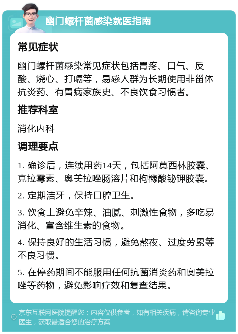 幽门螺杆菌感染就医指南 常见症状 幽门螺杆菌感染常见症状包括胃疼、口气、反酸、烧心、打嗝等，易感人群为长期使用非甾体抗炎药、有胃病家族史、不良饮食习惯者。 推荐科室 消化内科 调理要点 1. 确诊后，连续用药14天，包括阿莫西林胶囊、克拉霉素、奥美拉唑肠溶片和枸橼酸铋钾胶囊。 2. 定期洁牙，保持口腔卫生。 3. 饮食上避免辛辣、油腻、刺激性食物，多吃易消化、富含维生素的食物。 4. 保持良好的生活习惯，避免熬夜、过度劳累等不良习惯。 5. 在停药期间不能服用任何抗菌消炎药和奥美拉唑等药物，避免影响疗效和复查结果。