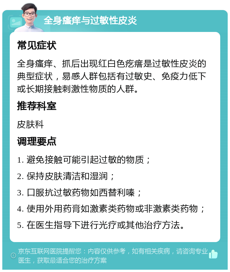 全身瘙痒与过敏性皮炎 常见症状 全身瘙痒、抓后出现红白色疙瘩是过敏性皮炎的典型症状，易感人群包括有过敏史、免疫力低下或长期接触刺激性物质的人群。 推荐科室 皮肤科 调理要点 1. 避免接触可能引起过敏的物质； 2. 保持皮肤清洁和湿润； 3. 口服抗过敏药物如西替利嗪； 4. 使用外用药膏如激素类药物或非激素类药物； 5. 在医生指导下进行光疗或其他治疗方法。