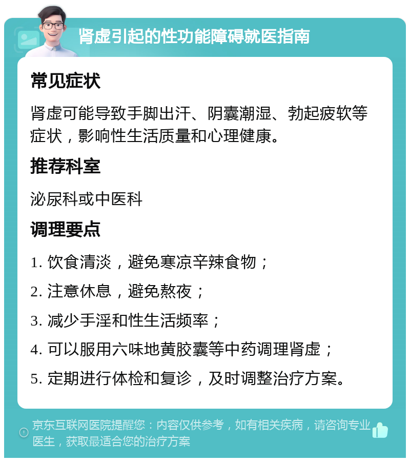 肾虚引起的性功能障碍就医指南 常见症状 肾虚可能导致手脚出汗、阴囊潮湿、勃起疲软等症状，影响性生活质量和心理健康。 推荐科室 泌尿科或中医科 调理要点 1. 饮食清淡，避免寒凉辛辣食物； 2. 注意休息，避免熬夜； 3. 减少手淫和性生活频率； 4. 可以服用六味地黄胶囊等中药调理肾虚； 5. 定期进行体检和复诊，及时调整治疗方案。