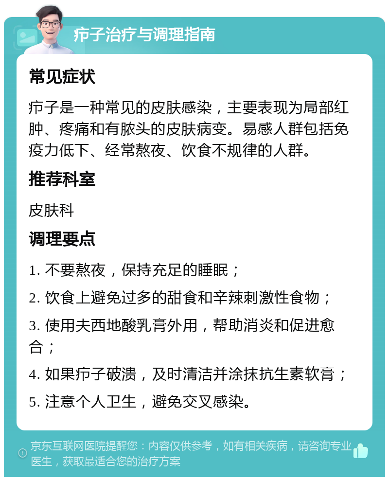 疖子治疗与调理指南 常见症状 疖子是一种常见的皮肤感染，主要表现为局部红肿、疼痛和有脓头的皮肤病变。易感人群包括免疫力低下、经常熬夜、饮食不规律的人群。 推荐科室 皮肤科 调理要点 1. 不要熬夜，保持充足的睡眠； 2. 饮食上避免过多的甜食和辛辣刺激性食物； 3. 使用夫西地酸乳膏外用，帮助消炎和促进愈合； 4. 如果疖子破溃，及时清洁并涂抹抗生素软膏； 5. 注意个人卫生，避免交叉感染。