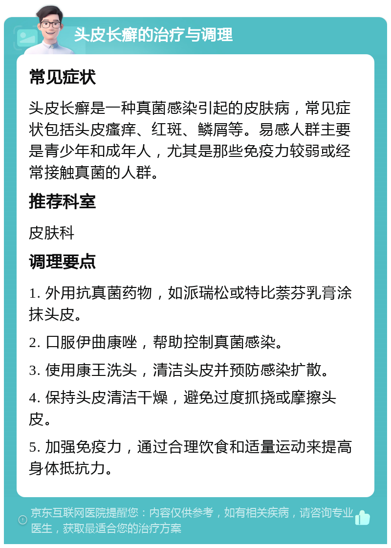 头皮长癣的治疗与调理 常见症状 头皮长癣是一种真菌感染引起的皮肤病，常见症状包括头皮瘙痒、红斑、鳞屑等。易感人群主要是青少年和成年人，尤其是那些免疫力较弱或经常接触真菌的人群。 推荐科室 皮肤科 调理要点 1. 外用抗真菌药物，如派瑞松或特比萘芬乳膏涂抹头皮。 2. 口服伊曲康唑，帮助控制真菌感染。 3. 使用康王洗头，清洁头皮并预防感染扩散。 4. 保持头皮清洁干燥，避免过度抓挠或摩擦头皮。 5. 加强免疫力，通过合理饮食和适量运动来提高身体抵抗力。