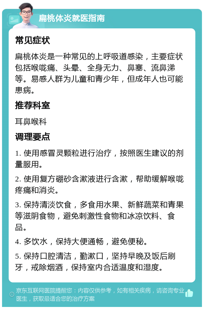 扁桃体炎就医指南 常见症状 扁桃体炎是一种常见的上呼吸道感染，主要症状包括喉咙痛、头晕、全身无力、鼻塞、流鼻涕等。易感人群为儿童和青少年，但成年人也可能患病。 推荐科室 耳鼻喉科 调理要点 1. 使用感冒灵颗粒进行治疗，按照医生建议的剂量服用。 2. 使用复方硼砂含漱液进行含漱，帮助缓解喉咙疼痛和消炎。 3. 保持清淡饮食，多食用水果、新鲜蔬菜和青果等滋阴食物，避免刺激性食物和冰凉饮料、食品。 4. 多饮水，保持大便通畅，避免便秘。 5. 保持口腔清洁，勤漱口，坚持早晚及饭后刷牙，戒除烟酒，保持室内合适温度和湿度。