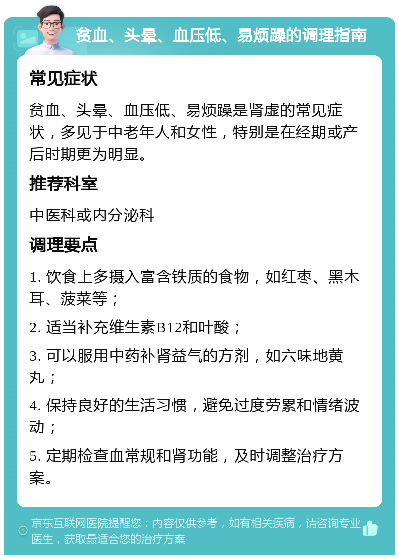 贫血、头晕、血压低、易烦躁的调理指南 常见症状 贫血、头晕、血压低、易烦躁是肾虚的常见症状，多见于中老年人和女性，特别是在经期或产后时期更为明显。 推荐科室 中医科或内分泌科 调理要点 1. 饮食上多摄入富含铁质的食物，如红枣、黑木耳、菠菜等； 2. 适当补充维生素B12和叶酸； 3. 可以服用中药补肾益气的方剂，如六味地黄丸； 4. 保持良好的生活习惯，避免过度劳累和情绪波动； 5. 定期检查血常规和肾功能，及时调整治疗方案。