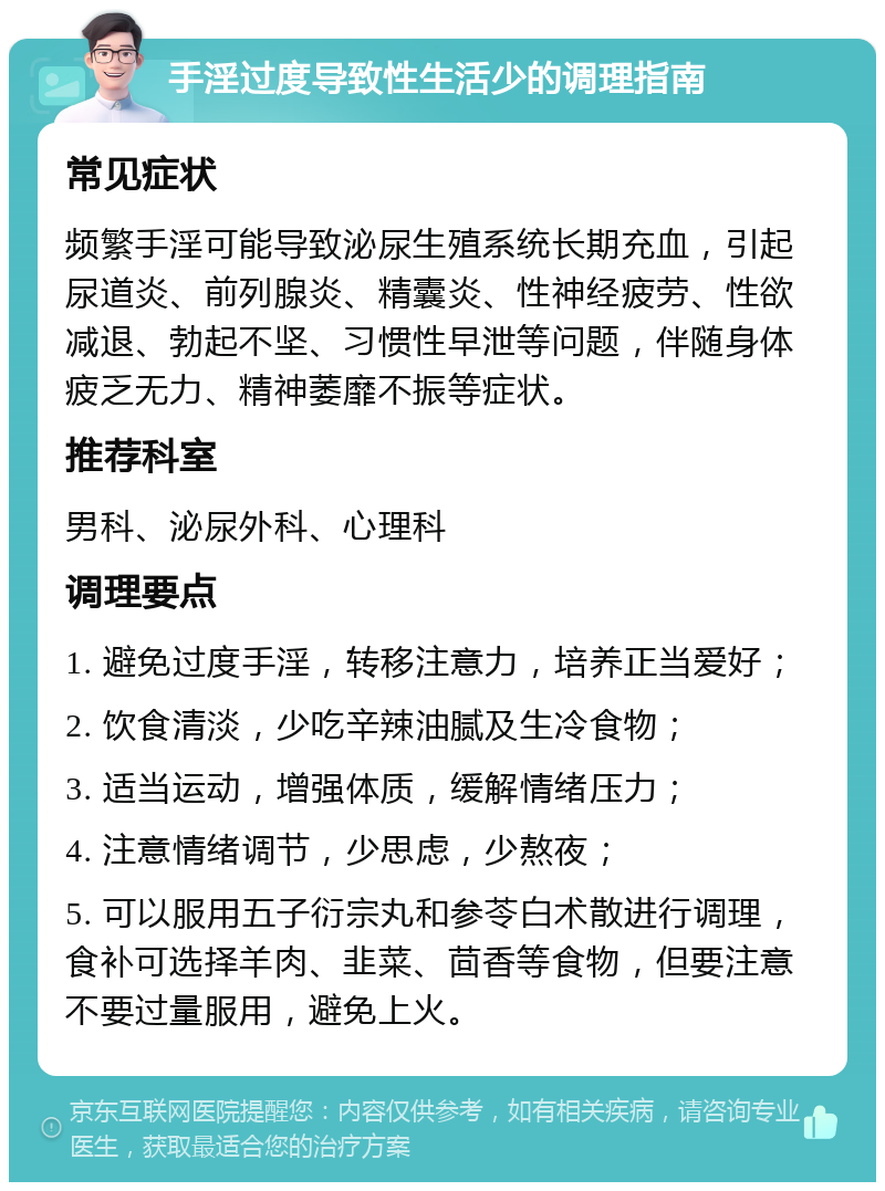 手淫过度导致性生活少的调理指南 常见症状 频繁手淫可能导致泌尿生殖系统长期充血，引起尿道炎、前列腺炎、精囊炎、性神经疲劳、性欲减退、勃起不坚、习惯性早泄等问题，伴随身体疲乏无力、精神萎靡不振等症状。 推荐科室 男科、泌尿外科、心理科 调理要点 1. 避免过度手淫，转移注意力，培养正当爱好； 2. 饮食清淡，少吃辛辣油腻及生冷食物； 3. 适当运动，增强体质，缓解情绪压力； 4. 注意情绪调节，少思虑，少熬夜； 5. 可以服用五子衍宗丸和参苓白术散进行调理，食补可选择羊肉、韭菜、茴香等食物，但要注意不要过量服用，避免上火。