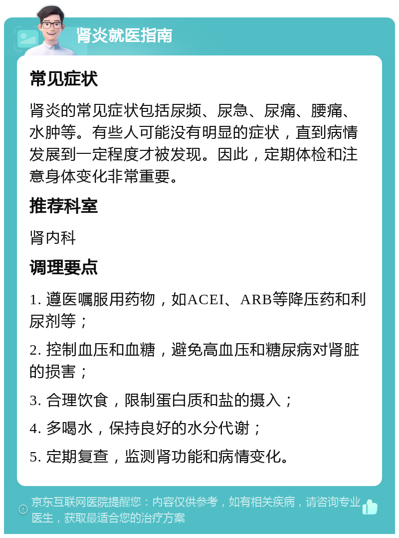 肾炎就医指南 常见症状 肾炎的常见症状包括尿频、尿急、尿痛、腰痛、水肿等。有些人可能没有明显的症状，直到病情发展到一定程度才被发现。因此，定期体检和注意身体变化非常重要。 推荐科室 肾内科 调理要点 1. 遵医嘱服用药物，如ACEI、ARB等降压药和利尿剂等； 2. 控制血压和血糖，避免高血压和糖尿病对肾脏的损害； 3. 合理饮食，限制蛋白质和盐的摄入； 4. 多喝水，保持良好的水分代谢； 5. 定期复查，监测肾功能和病情变化。