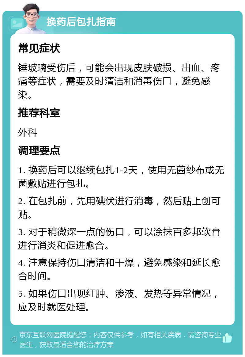 换药后包扎指南 常见症状 锤玻璃受伤后，可能会出现皮肤破损、出血、疼痛等症状，需要及时清洁和消毒伤口，避免感染。 推荐科室 外科 调理要点 1. 换药后可以继续包扎1-2天，使用无菌纱布或无菌敷贴进行包扎。 2. 在包扎前，先用碘伏进行消毒，然后贴上创可贴。 3. 对于稍微深一点的伤口，可以涂抹百多邦软膏进行消炎和促进愈合。 4. 注意保持伤口清洁和干燥，避免感染和延长愈合时间。 5. 如果伤口出现红肿、渗液、发热等异常情况，应及时就医处理。