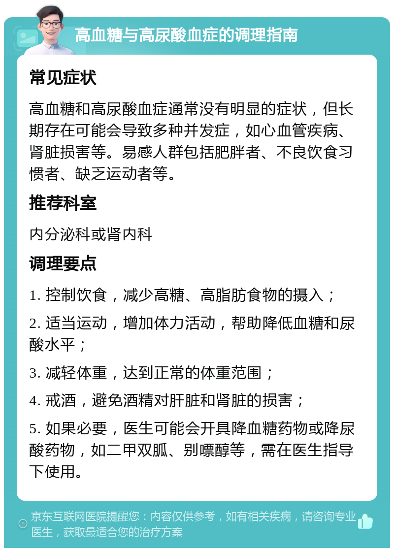 高血糖与高尿酸血症的调理指南 常见症状 高血糖和高尿酸血症通常没有明显的症状，但长期存在可能会导致多种并发症，如心血管疾病、肾脏损害等。易感人群包括肥胖者、不良饮食习惯者、缺乏运动者等。 推荐科室 内分泌科或肾内科 调理要点 1. 控制饮食，减少高糖、高脂肪食物的摄入； 2. 适当运动，增加体力活动，帮助降低血糖和尿酸水平； 3. 减轻体重，达到正常的体重范围； 4. 戒酒，避免酒精对肝脏和肾脏的损害； 5. 如果必要，医生可能会开具降血糖药物或降尿酸药物，如二甲双胍、别嘌醇等，需在医生指导下使用。