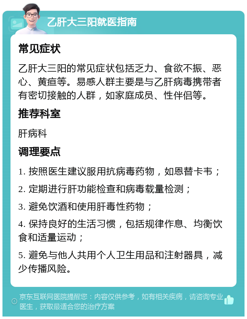 乙肝大三阳就医指南 常见症状 乙肝大三阳的常见症状包括乏力、食欲不振、恶心、黄疸等。易感人群主要是与乙肝病毒携带者有密切接触的人群，如家庭成员、性伴侣等。 推荐科室 肝病科 调理要点 1. 按照医生建议服用抗病毒药物，如恩替卡韦； 2. 定期进行肝功能检查和病毒载量检测； 3. 避免饮酒和使用肝毒性药物； 4. 保持良好的生活习惯，包括规律作息、均衡饮食和适量运动； 5. 避免与他人共用个人卫生用品和注射器具，减少传播风险。