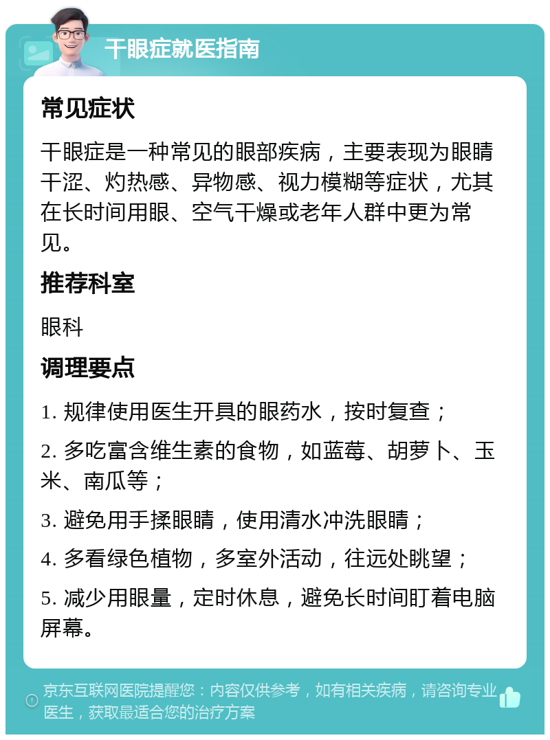 干眼症就医指南 常见症状 干眼症是一种常见的眼部疾病，主要表现为眼睛干涩、灼热感、异物感、视力模糊等症状，尤其在长时间用眼、空气干燥或老年人群中更为常见。 推荐科室 眼科 调理要点 1. 规律使用医生开具的眼药水，按时复查； 2. 多吃富含维生素的食物，如蓝莓、胡萝卜、玉米、南瓜等； 3. 避免用手揉眼睛，使用清水冲洗眼睛； 4. 多看绿色植物，多室外活动，往远处眺望； 5. 减少用眼量，定时休息，避免长时间盯着电脑屏幕。