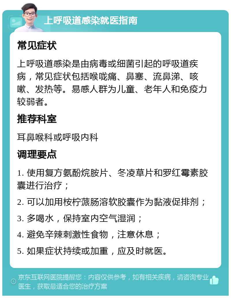 上呼吸道感染就医指南 常见症状 上呼吸道感染是由病毒或细菌引起的呼吸道疾病，常见症状包括喉咙痛、鼻塞、流鼻涕、咳嗽、发热等。易感人群为儿童、老年人和免疫力较弱者。 推荐科室 耳鼻喉科或呼吸内科 调理要点 1. 使用复方氨酚烷胺片、冬凌草片和罗红霉素胶囊进行治疗； 2. 可以加用桉柠蒎肠溶软胶囊作为黏液促排剂； 3. 多喝水，保持室内空气湿润； 4. 避免辛辣刺激性食物，注意休息； 5. 如果症状持续或加重，应及时就医。