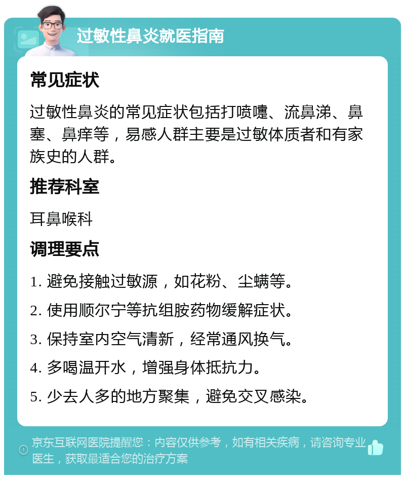 过敏性鼻炎就医指南 常见症状 过敏性鼻炎的常见症状包括打喷嚏、流鼻涕、鼻塞、鼻痒等，易感人群主要是过敏体质者和有家族史的人群。 推荐科室 耳鼻喉科 调理要点 1. 避免接触过敏源，如花粉、尘螨等。 2. 使用顺尔宁等抗组胺药物缓解症状。 3. 保持室内空气清新，经常通风换气。 4. 多喝温开水，增强身体抵抗力。 5. 少去人多的地方聚集，避免交叉感染。