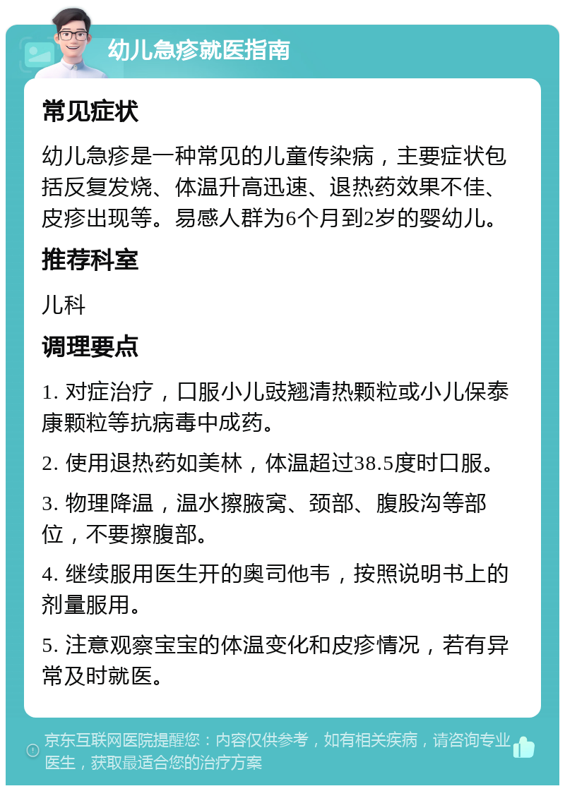 幼儿急疹就医指南 常见症状 幼儿急疹是一种常见的儿童传染病，主要症状包括反复发烧、体温升高迅速、退热药效果不佳、皮疹出现等。易感人群为6个月到2岁的婴幼儿。 推荐科室 儿科 调理要点 1. 对症治疗，口服小儿豉翘清热颗粒或小儿保泰康颗粒等抗病毒中成药。 2. 使用退热药如美林，体温超过38.5度时口服。 3. 物理降温，温水擦腋窝、颈部、腹股沟等部位，不要擦腹部。 4. 继续服用医生开的奥司他韦，按照说明书上的剂量服用。 5. 注意观察宝宝的体温变化和皮疹情况，若有异常及时就医。