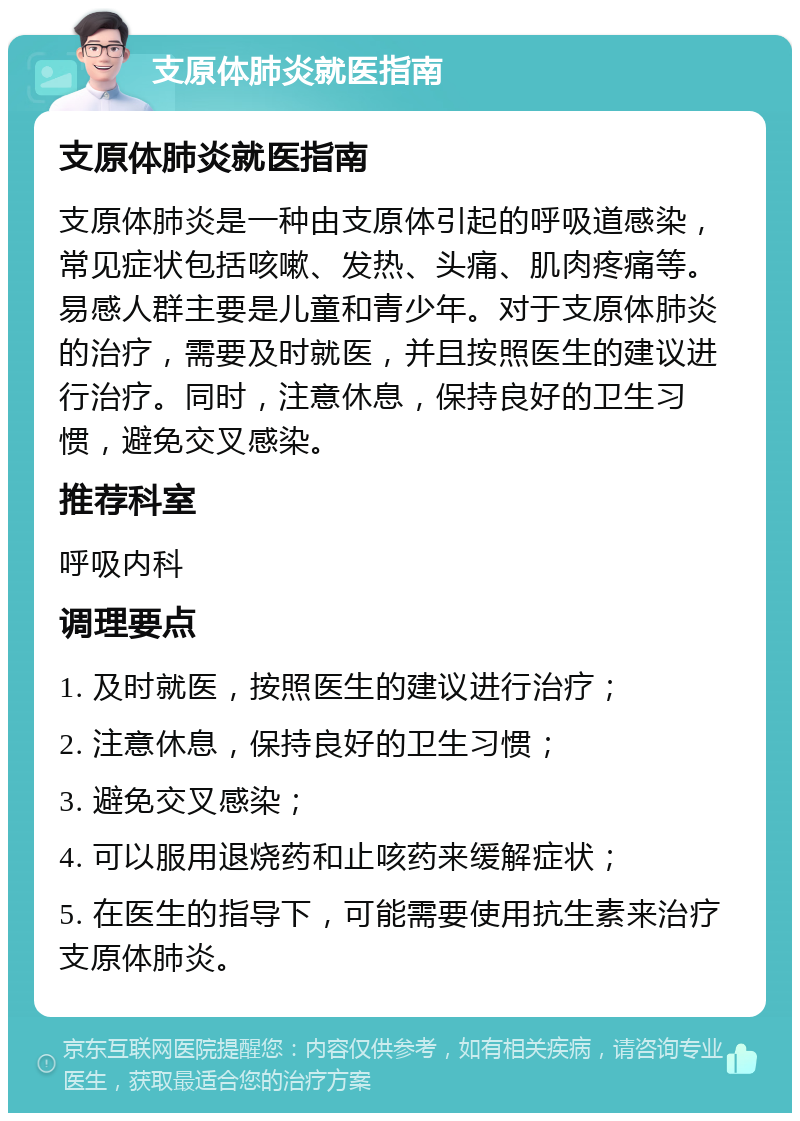 支原体肺炎就医指南 支原体肺炎就医指南 支原体肺炎是一种由支原体引起的呼吸道感染，常见症状包括咳嗽、发热、头痛、肌肉疼痛等。易感人群主要是儿童和青少年。对于支原体肺炎的治疗，需要及时就医，并且按照医生的建议进行治疗。同时，注意休息，保持良好的卫生习惯，避免交叉感染。 推荐科室 呼吸内科 调理要点 1. 及时就医，按照医生的建议进行治疗； 2. 注意休息，保持良好的卫生习惯； 3. 避免交叉感染； 4. 可以服用退烧药和止咳药来缓解症状； 5. 在医生的指导下，可能需要使用抗生素来治疗支原体肺炎。