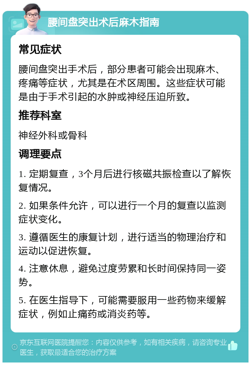 腰间盘突出术后麻木指南 常见症状 腰间盘突出手术后，部分患者可能会出现麻木、疼痛等症状，尤其是在术区周围。这些症状可能是由于手术引起的水肿或神经压迫所致。 推荐科室 神经外科或骨科 调理要点 1. 定期复查，3个月后进行核磁共振检查以了解恢复情况。 2. 如果条件允许，可以进行一个月的复查以监测症状变化。 3. 遵循医生的康复计划，进行适当的物理治疗和运动以促进恢复。 4. 注意休息，避免过度劳累和长时间保持同一姿势。 5. 在医生指导下，可能需要服用一些药物来缓解症状，例如止痛药或消炎药等。