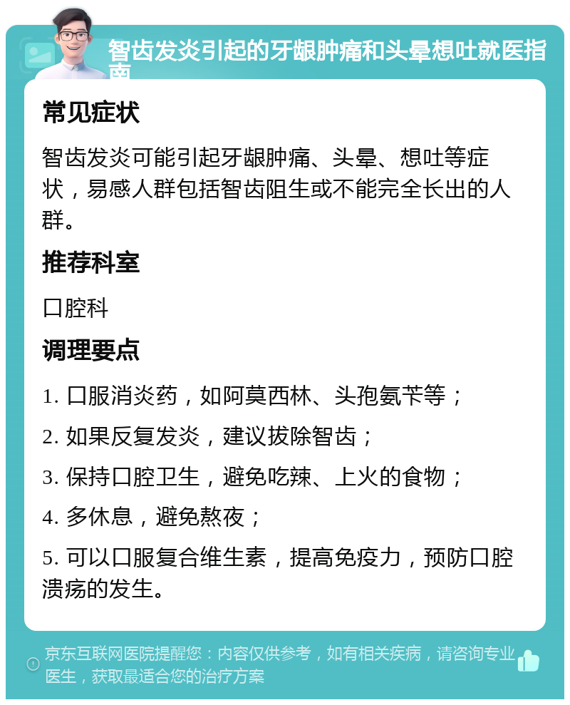 智齿发炎引起的牙龈肿痛和头晕想吐就医指南 常见症状 智齿发炎可能引起牙龈肿痛、头晕、想吐等症状，易感人群包括智齿阻生或不能完全长出的人群。 推荐科室 口腔科 调理要点 1. 口服消炎药，如阿莫西林、头孢氨苄等； 2. 如果反复发炎，建议拔除智齿； 3. 保持口腔卫生，避免吃辣、上火的食物； 4. 多休息，避免熬夜； 5. 可以口服复合维生素，提高免疫力，预防口腔溃疡的发生。