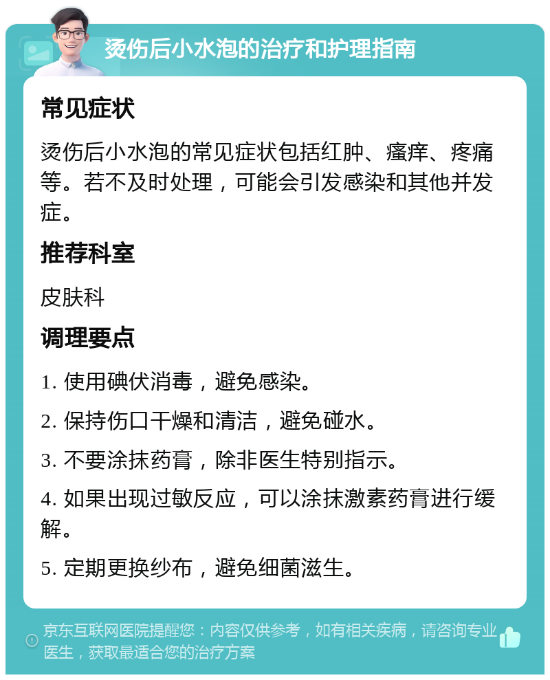 烫伤后小水泡的治疗和护理指南 常见症状 烫伤后小水泡的常见症状包括红肿、瘙痒、疼痛等。若不及时处理，可能会引发感染和其他并发症。 推荐科室 皮肤科 调理要点 1. 使用碘伏消毒，避免感染。 2. 保持伤口干燥和清洁，避免碰水。 3. 不要涂抹药膏，除非医生特别指示。 4. 如果出现过敏反应，可以涂抹激素药膏进行缓解。 5. 定期更换纱布，避免细菌滋生。