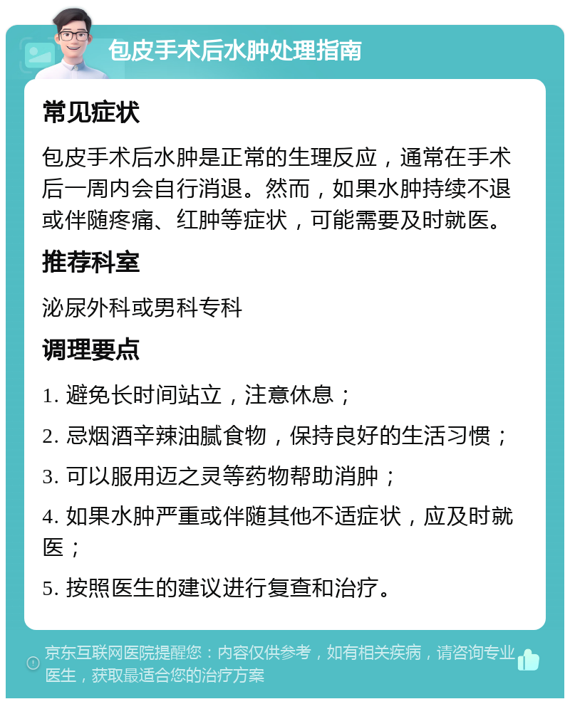 包皮手术后水肿处理指南 常见症状 包皮手术后水肿是正常的生理反应，通常在手术后一周内会自行消退。然而，如果水肿持续不退或伴随疼痛、红肿等症状，可能需要及时就医。 推荐科室 泌尿外科或男科专科 调理要点 1. 避免长时间站立，注意休息； 2. 忌烟酒辛辣油腻食物，保持良好的生活习惯； 3. 可以服用迈之灵等药物帮助消肿； 4. 如果水肿严重或伴随其他不适症状，应及时就医； 5. 按照医生的建议进行复查和治疗。