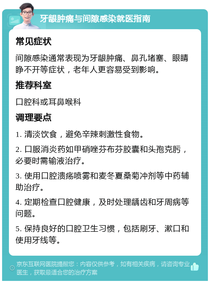 牙龈肿痛与间隙感染就医指南 常见症状 间隙感染通常表现为牙龈肿痛、鼻孔堵塞、眼睛睁不开等症状，老年人更容易受到影响。 推荐科室 口腔科或耳鼻喉科 调理要点 1. 清淡饮食，避免辛辣刺激性食物。 2. 口服消炎药如甲硝唑芬布芬胶囊和头孢克肟，必要时需输液治疗。 3. 使用口腔溃疡喷雾和麦冬夏桑菊冲剂等中药辅助治疗。 4. 定期检查口腔健康，及时处理龋齿和牙周病等问题。 5. 保持良好的口腔卫生习惯，包括刷牙、漱口和使用牙线等。