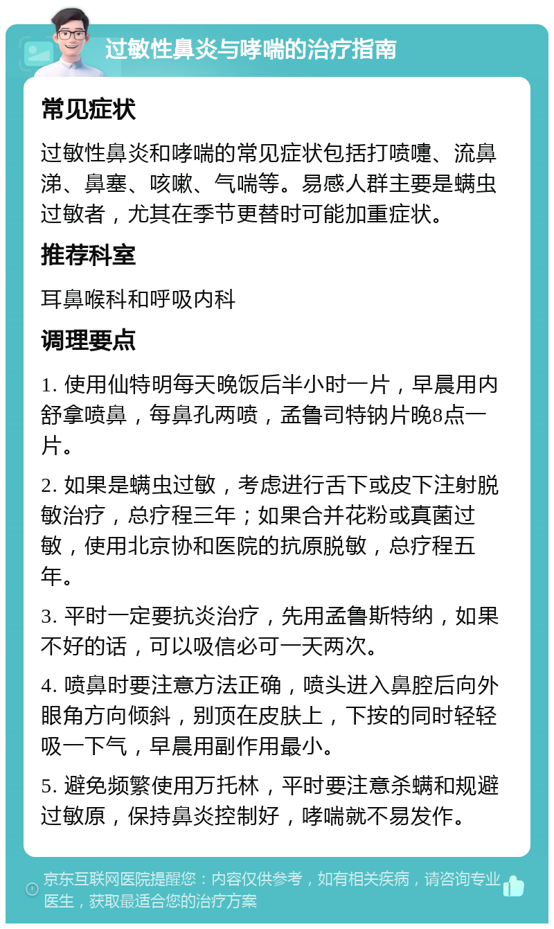 过敏性鼻炎与哮喘的治疗指南 常见症状 过敏性鼻炎和哮喘的常见症状包括打喷嚏、流鼻涕、鼻塞、咳嗽、气喘等。易感人群主要是螨虫过敏者，尤其在季节更替时可能加重症状。 推荐科室 耳鼻喉科和呼吸内科 调理要点 1. 使用仙特明每天晚饭后半小时一片，早晨用内舒拿喷鼻，每鼻孔两喷，孟鲁司特钠片晚8点一片。 2. 如果是螨虫过敏，考虑进行舌下或皮下注射脱敏治疗，总疗程三年；如果合并花粉或真菌过敏，使用北京协和医院的抗原脱敏，总疗程五年。 3. 平时一定要抗炎治疗，先用孟鲁斯特纳，如果不好的话，可以吸信必可一天两次。 4. 喷鼻时要注意方法正确，喷头进入鼻腔后向外眼角方向倾斜，别顶在皮肤上，下按的同时轻轻吸一下气，早晨用副作用最小。 5. 避免频繁使用万托林，平时要注意杀螨和规避过敏原，保持鼻炎控制好，哮喘就不易发作。