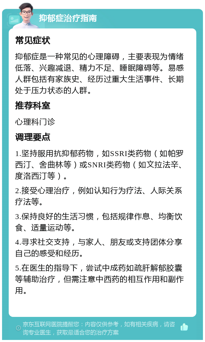 抑郁症治疗指南 常见症状 抑郁症是一种常见的心理障碍，主要表现为情绪低落、兴趣减退、精力不足、睡眠障碍等。易感人群包括有家族史、经历过重大生活事件、长期处于压力状态的人群。 推荐科室 心理科门诊 调理要点 1.坚持服用抗抑郁药物，如SSRI类药物（如帕罗西汀、舍曲林等）或SNRI类药物（如文拉法辛、度洛西汀等）。 2.接受心理治疗，例如认知行为疗法、人际关系疗法等。 3.保持良好的生活习惯，包括规律作息、均衡饮食、适量运动等。 4.寻求社交支持，与家人、朋友或支持团体分享自己的感受和经历。 5.在医生的指导下，尝试中成药如疏肝解郁胶囊等辅助治疗，但需注意中西药的相互作用和副作用。