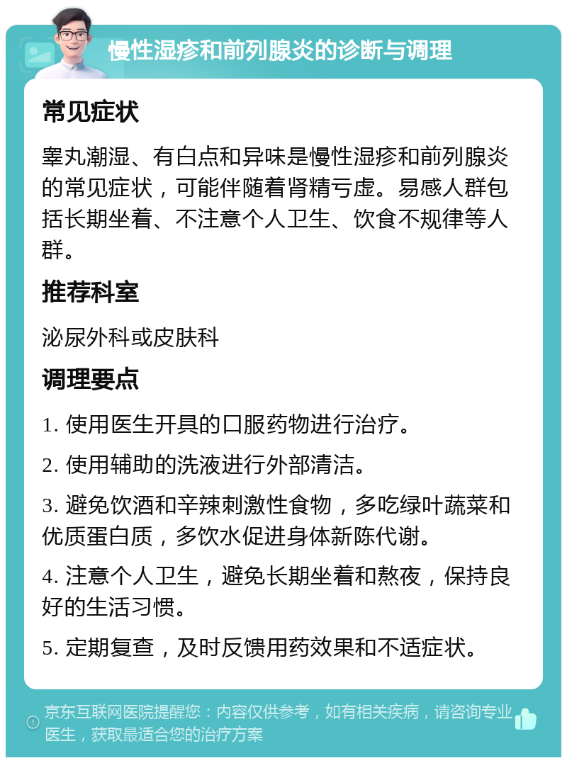 慢性湿疹和前列腺炎的诊断与调理 常见症状 睾丸潮湿、有白点和异味是慢性湿疹和前列腺炎的常见症状，可能伴随着肾精亏虚。易感人群包括长期坐着、不注意个人卫生、饮食不规律等人群。 推荐科室 泌尿外科或皮肤科 调理要点 1. 使用医生开具的口服药物进行治疗。 2. 使用辅助的洗液进行外部清洁。 3. 避免饮酒和辛辣刺激性食物，多吃绿叶蔬菜和优质蛋白质，多饮水促进身体新陈代谢。 4. 注意个人卫生，避免长期坐着和熬夜，保持良好的生活习惯。 5. 定期复查，及时反馈用药效果和不适症状。